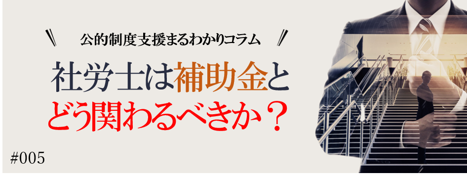 – 公的制度支援まるわかりコラム – #5 　社労士は補助金とどう関わるべきか？